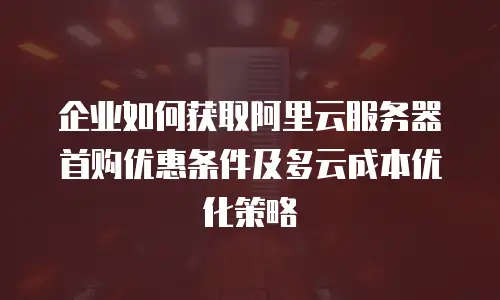 企业如何获取阿里云服务器首购优惠条件及多云成本优化策略
