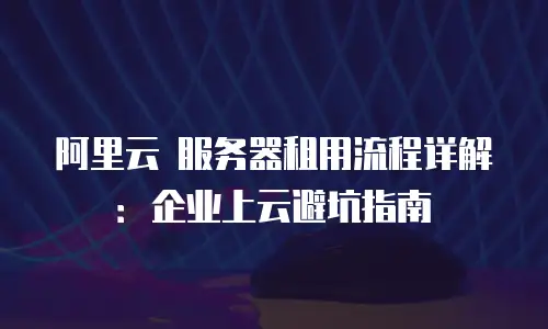 阿里云 服务器租用流程详解：企业上云避坑指南