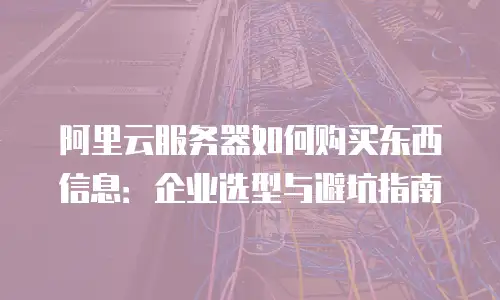 阿里云服务器如何购买东西信息：企业选型与避坑指南