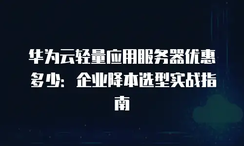 华为云轻量应用服务器优惠多少：企业降本选型实战指南