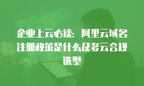 企业上云必读：阿里云域名注册政策是什么及多云合规选型