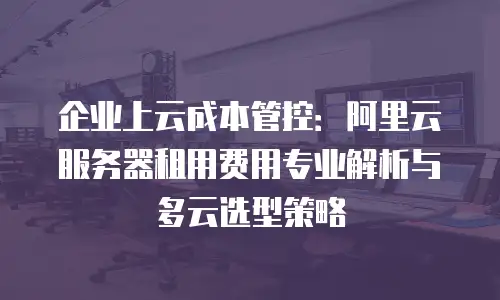 企业上云成本管控：阿里云服务器租用费用专业解析与多云选型策略