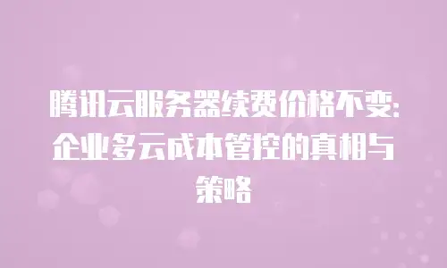 腾讯云服务器续费价格不变：企业多云成本管控的真相与策略