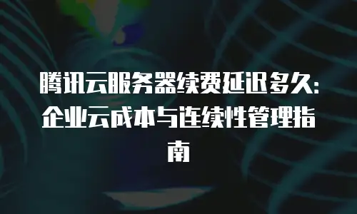 腾讯云服务器续费延迟多久：企业云成本与连续性管理指南
