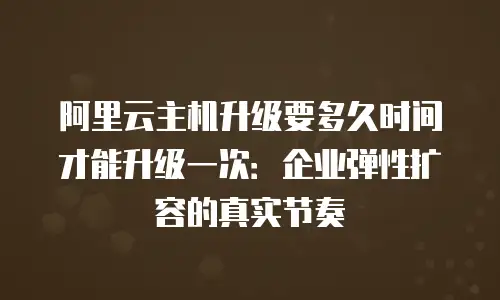 阿里云主机升级要多久时间才能升级一次：企业弹性扩容的真实节奏