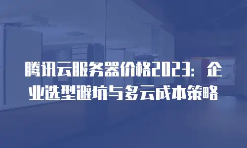 腾讯云服务器价格2023：企业选型避坑与多云成本策略