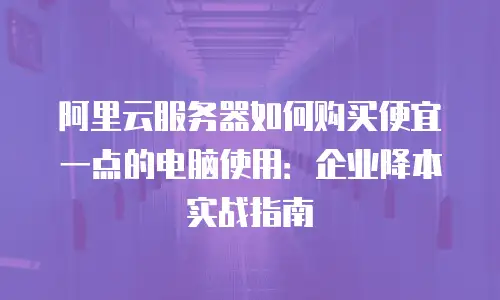 阿里云服务器如何购买便宜一点的电脑使用：企业降本实战指南
