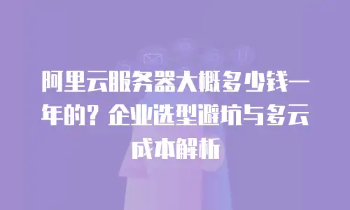 阿里云服务器大概多少钱一年的？企业选型避坑与多云成本解析