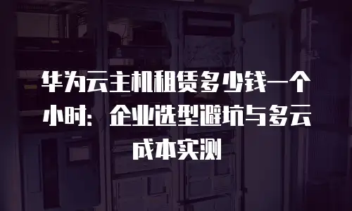 华为云主机租赁多少钱一个小时：企业选型避坑与多云成本实测