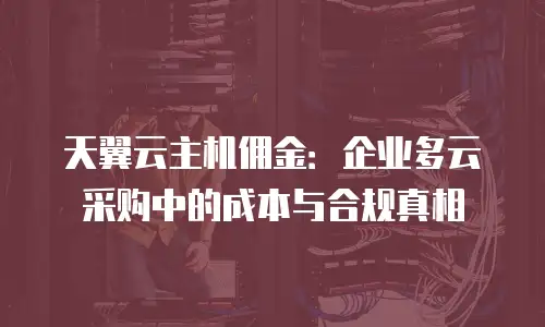 天翼云主机佣金：企业多云采购中的成本与合规真相
