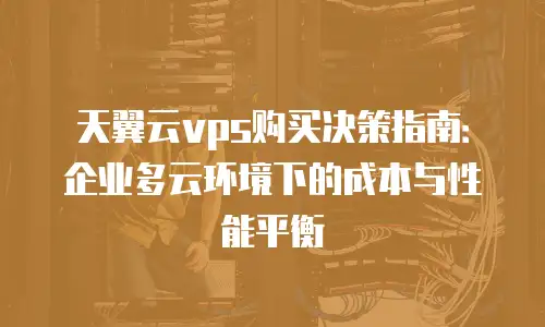 天翼云vps购买决策指南：企业多云环境下的成本与性能平衡