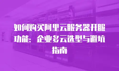 如何购买阿里云服务器开服功能：企业多云选型与避坑指南