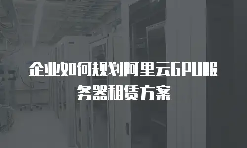 企业如何规划阿里云GPU服务器租赁方案