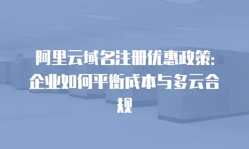 阿里云域名注册优惠政策：企业如何平衡成本与多云合规