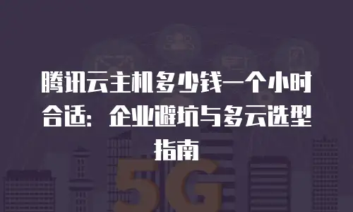 腾讯云主机多少钱一个小时合适：企业避坑与多云选型指南