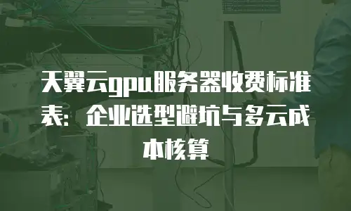 天翼云gpu服务器收费标准表：企业选型避坑与多云成本核算