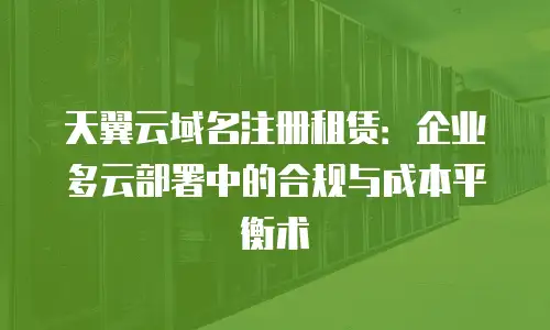 天翼云域名注册租赁：企业多云部署中的合规与成本平衡术
