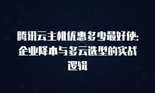 腾讯云主机优惠多少最好使：企业降本与多云选型的实战逻辑