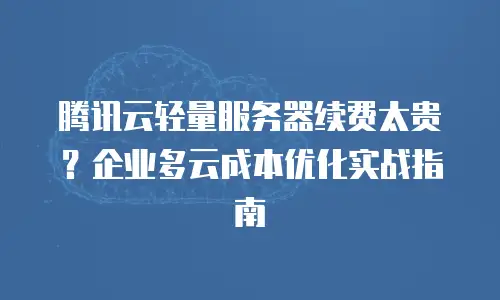 腾讯云轻量服务器续费太贵？企业多云成本优化实战指南