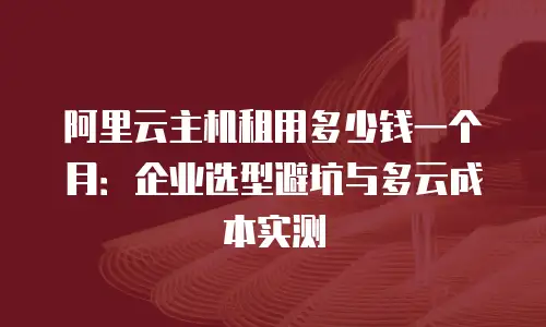 阿里云主机租用多少钱一个月：企业选型避坑与多云成本实测