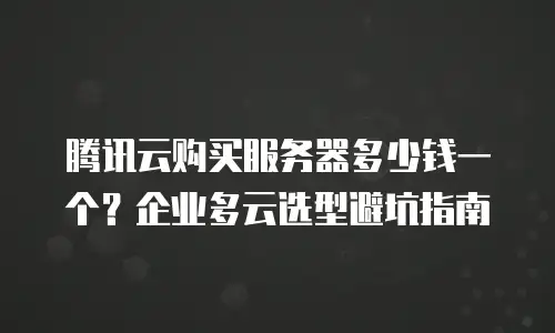 腾讯云购买服务器多少钱一个？企业多云选型避坑指南