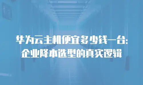 华为云主机便宜多少钱一台：企业降本选型的真实逻辑