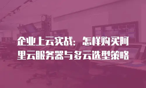 企业上云实战：怎样购买阿里云服务器与多云选型策略