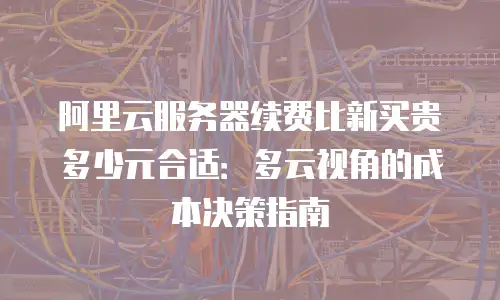 阿里云服务器续费比新买贵多少元合适：多云视角的成本决策指南