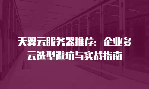 天翼云服务器推荐：企业多云选型避坑与实战指南