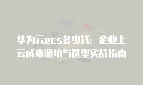华为云ecs多少钱：企业上云成本避坑与选型实战指南