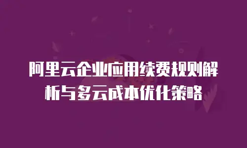 阿里云企业应用续费规则解析与多云成本优化策略