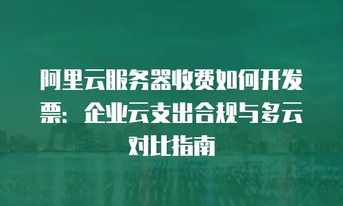 阿里云服务器收费如何开发票：企业云支出合规与多云对比指南