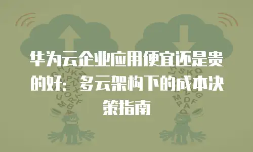 华为云企业应用便宜还是贵的好：多云架构下的成本决策指南