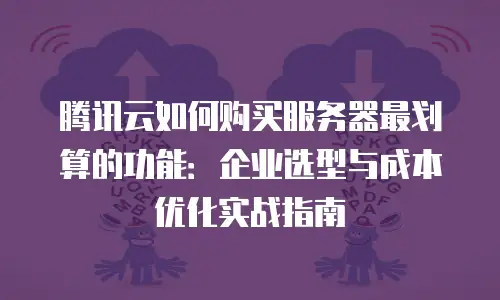 腾讯云如何购买服务器最划算的功能：企业选型与成本优化实战指南