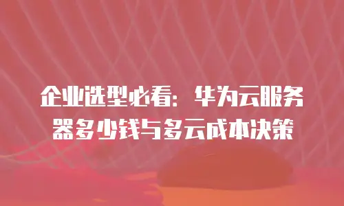 企业选型必看：华为云服务器多少钱与多云成本决策