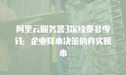 阿里云服务器3次续费多少钱：企业降本决策的真实账本