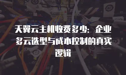 天翼云主机收费多少：企业多云选型与成本控制的真实逻辑