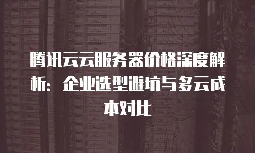 腾讯云云服务器价格深度解析：企业选型避坑与多云成本对比