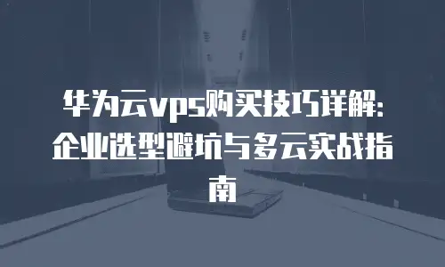 华为云vps购买技巧详解：企业选型避坑与多云实战指南