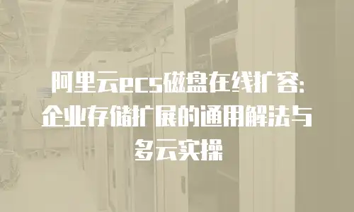 阿里云ecs磁盘在线扩容：企业存储扩展的通用解法与多云实操