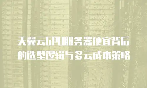天翼云GPU服务器便宜背后的选型逻辑与多云成本策略