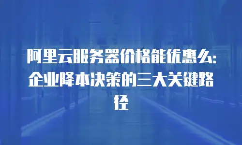 阿里云服务器价格能优惠么：企业降本决策的三大关键路径