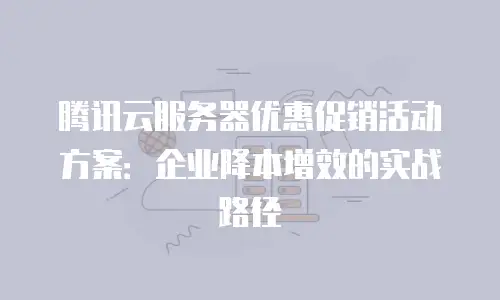 腾讯云服务器优惠促销活动方案：企业降本增效的实战路径