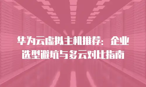 华为云虚拟主机推荐：企业选型避坑与多云对比指南