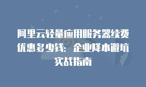 阿里云轻量应用服务器续费优惠多少钱：企业降本避坑实战指南