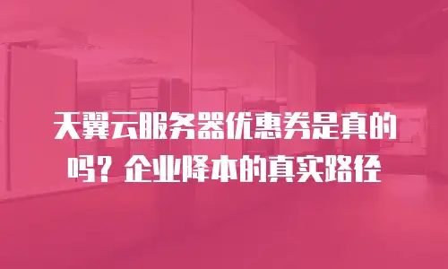 天翼云服务器优惠券是真的吗？企业降本的真实路径