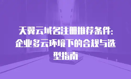 天翼云域名注册推荐条件：企业多云环境下的合规与选型指南