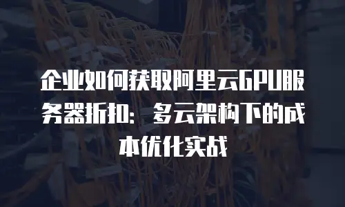 企业如何获取阿里云GPU服务器折扣：多云架构下的成本优化实战