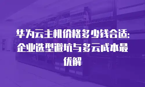 华为云主机价格多少钱合适：企业选型避坑与多云成本最优解