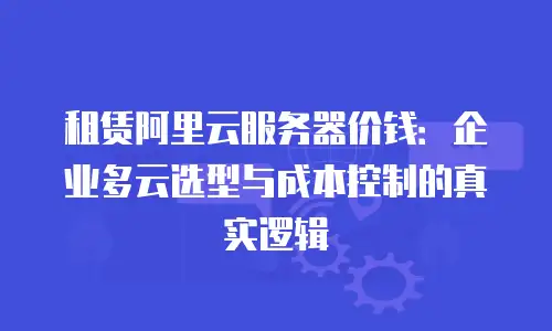 租赁阿里云服务器价钱：企业多云选型与成本控制的真实逻辑